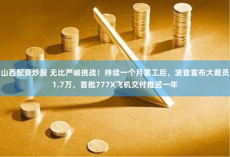 山西配资炒股 无比严峻挑战！持续一个月罢工后，波音宣布大裁员1.7万，首批777X飞机交付推迟一年