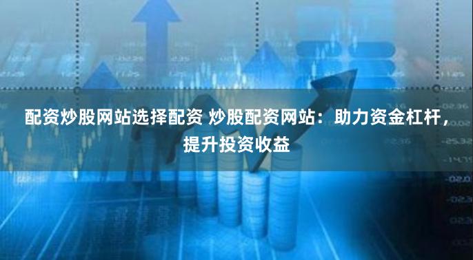 配资炒股网站选择配资 炒股配资网站：助力资金杠杆，提升投资收益