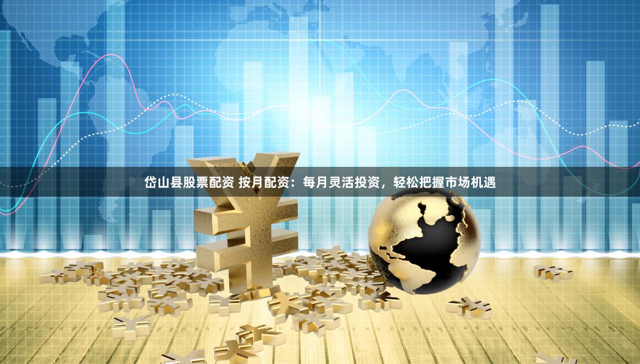 岱山县股票配资 按月配资：每月灵活投资，轻松把握市场机遇