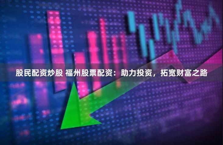 股民配资炒股 福州股票配资：助力投资，拓宽财富之路