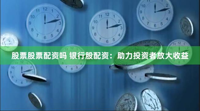 股票股票配资吗 银行股配资：助力投资者放大收益
