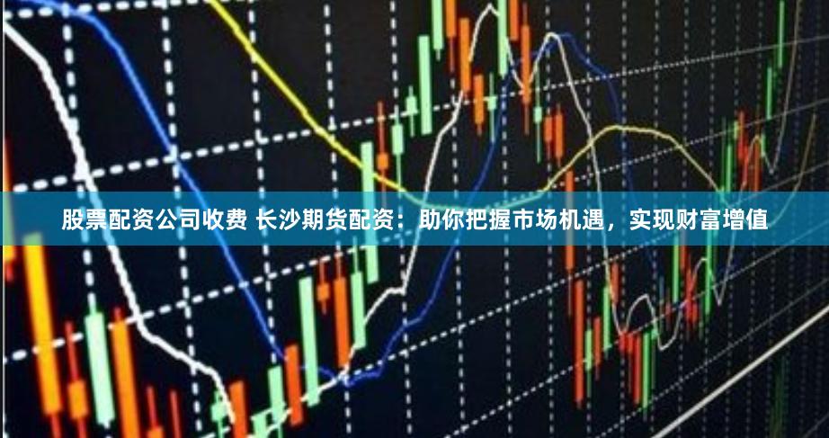 股票配资公司收费 长沙期货配资：助你把握市场机遇，实现财富增值