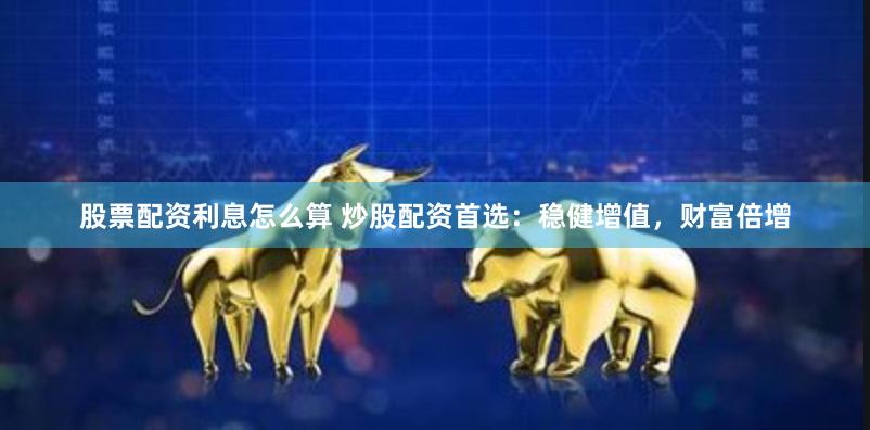 股票配资利息怎么算 炒股配资首选：稳健增值，财富倍增